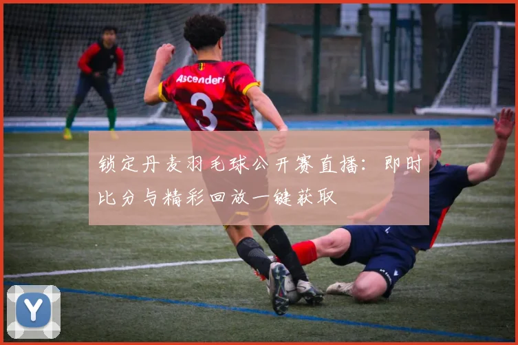 锁定丹麦羽毛球公开赛直播：即时比分与精彩回放一键获取