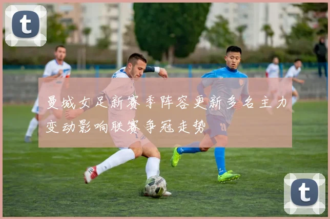 曼城女足新赛季阵容更新多名主力变动影响联赛争冠走势