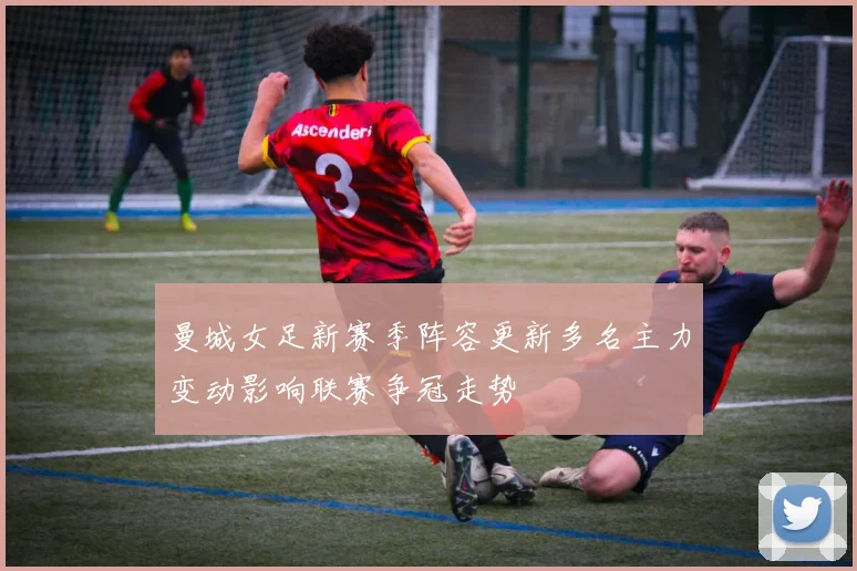 曼城女足新赛季阵容更新多名主力变动影响联赛争冠走势