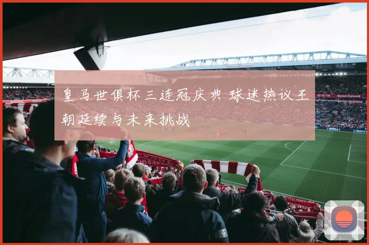 皇马世俱杯三连冠庆典 球迷热议王朝延续与未来挑战