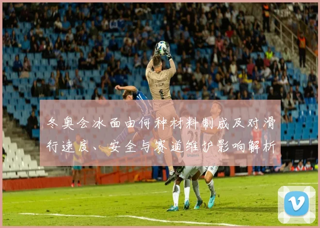 冬奥会冰面由何种材料制成及对滑行速度、安全与赛道维护影响解析