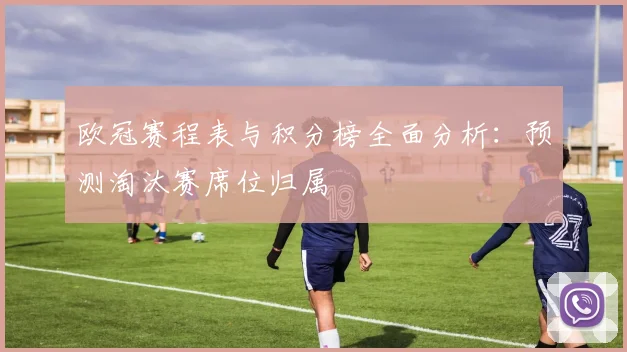 欧冠赛程表与积分榜全面分析：预测淘汰赛席位归属